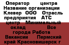 Оператор Call-центра › Название организации ­ Клевер, ООО › Отрасль предприятия ­ АТС, call-центр › Минимальный оклад ­ 25 000 - Все города Работа » Вакансии   . Пермский край,Красновишерск г.